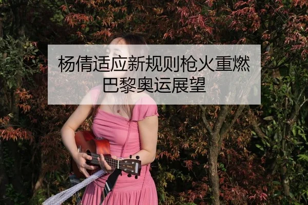 杨倩适应新规则枪火重燃 巴黎奥运展望